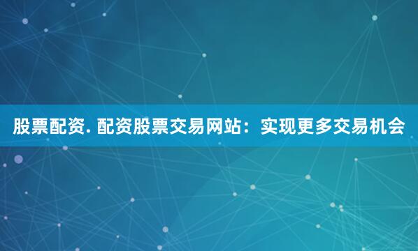 股票配资. 配资股票交易网站：实现更多交易机会