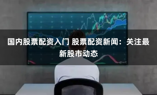 国内股票配资入门 股票配资新闻：关注最新股市动态