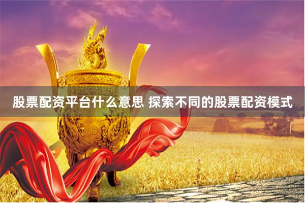 股票配资平台什么意思 探索不同的股票配资模式