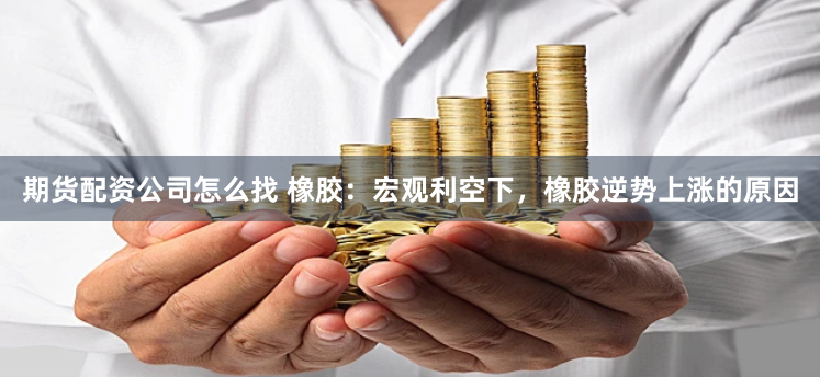 期货配资公司怎么找 橡胶：宏观利空下，橡胶逆势上涨的原因