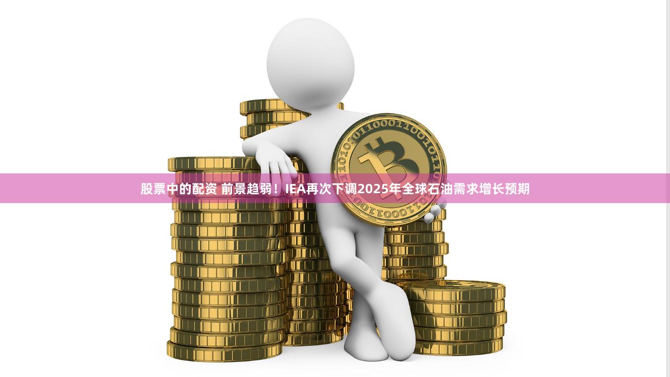 股票中的配资 前景趋弱！IEA再次下调2025年全球石油需求增长预期