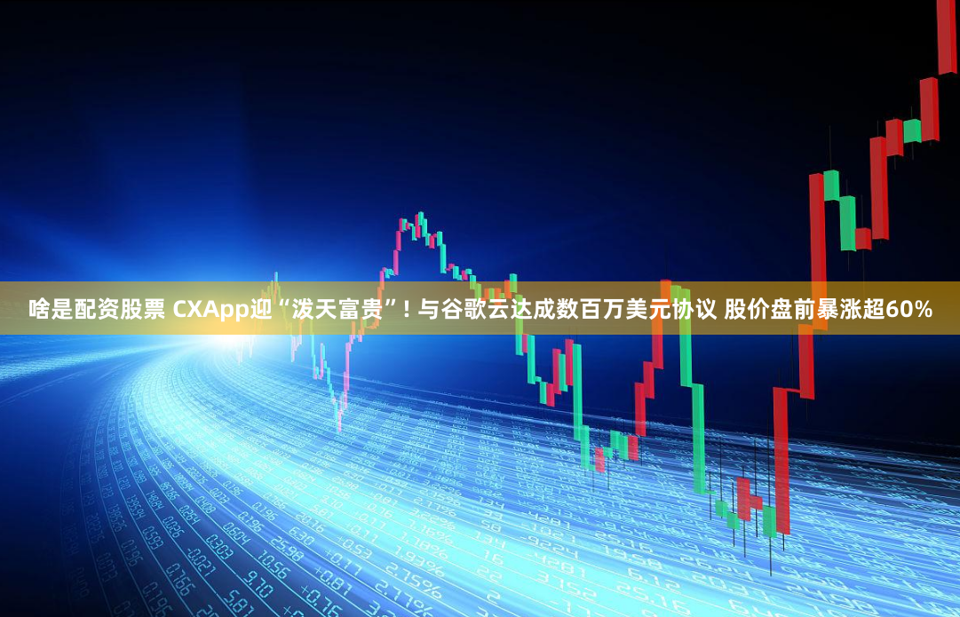 啥是配资股票 CXApp迎“泼天富贵”! 与谷歌云达成数百万美元协议 股价盘前暴涨超60%