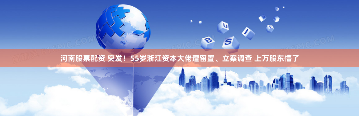 河南股票配资 突发！55岁浙江资本大佬遭留置、立案调查 上万股东懵了
