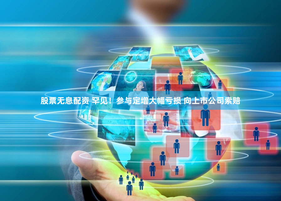 股票无息配资 罕见！参与定增大幅亏损 向上市公司索赔