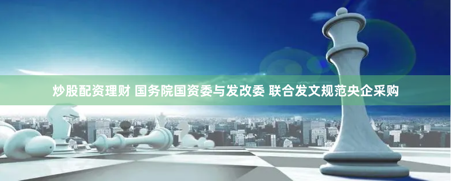 炒股配资理财 国务院国资委与发改委 联合发文规范央企采购