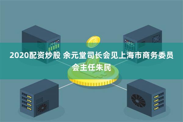 2020配资炒股 余元堂司长会见上海市商务委员会主任朱民