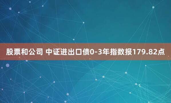 股票和公司 中证进出口债0-3年指数报179.82点