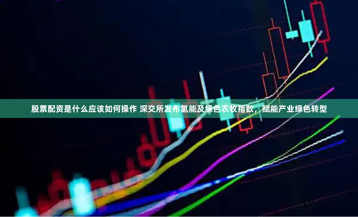 股票配资是什么应该如何操作 深交所发布氢能及绿色农牧指数，赋能产业绿色转型