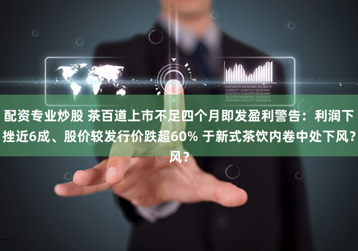 配资专业炒股 茶百道上市不足四个月即发盈利警告：利润下挫近6成、股价较发行价跌超60% 于新式茶饮内卷中处下风？