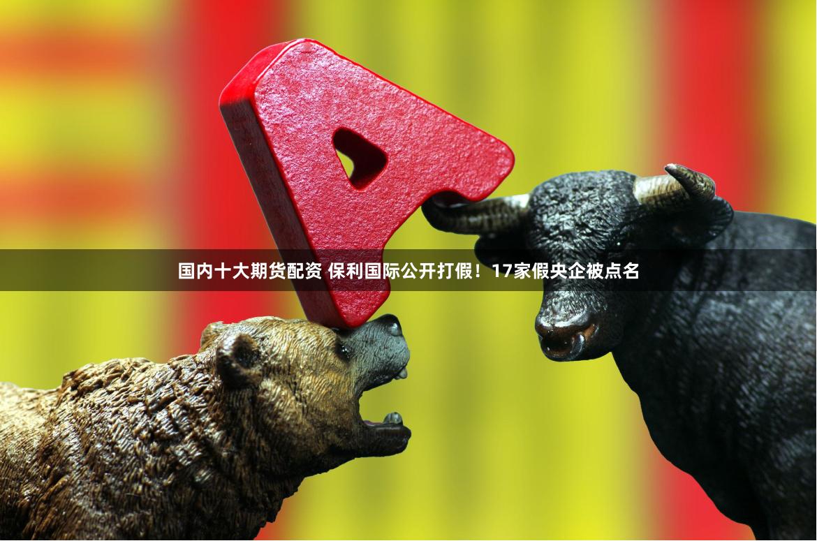 国内十大期货配资 保利国际公开打假！17家假央企被点名
