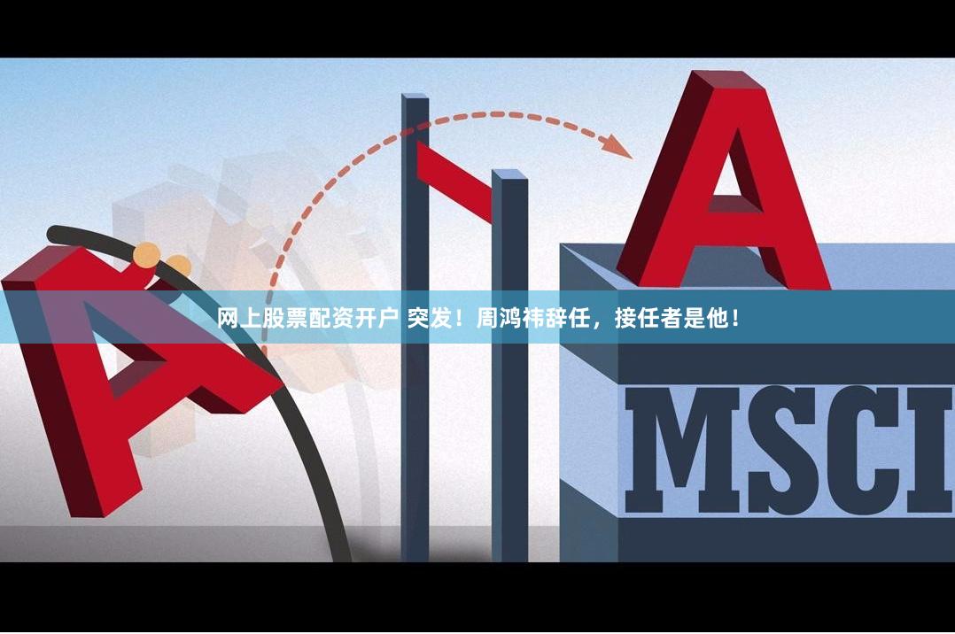 网上股票配资开户 突发！周鸿祎辞任，接任者是他！