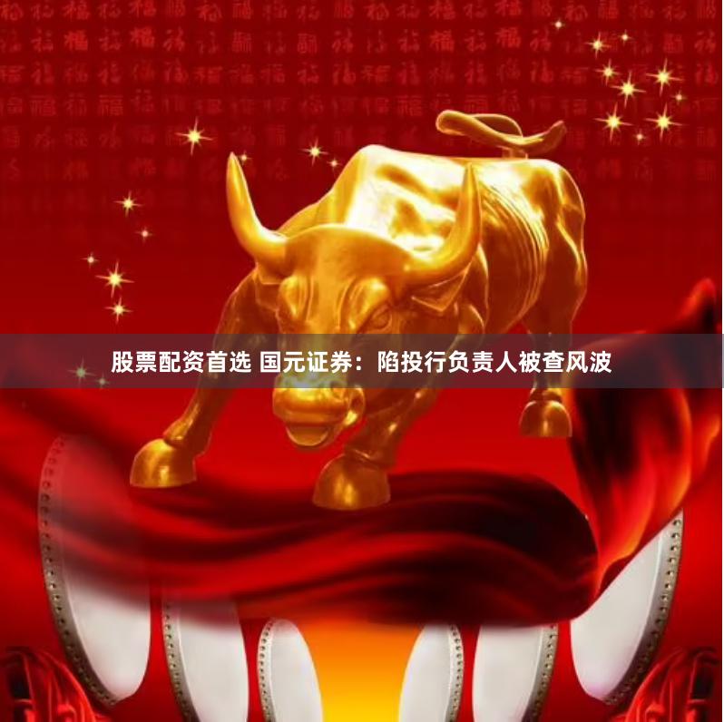 股票配资首选 国元证券：陷投行负责人被查风波