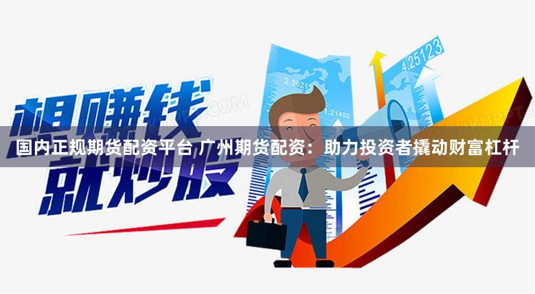 国内正规期货配资平台 广州期货配资：助力投资者撬动财富杠杆