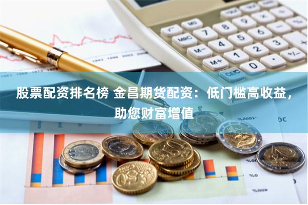 股票配资排名榜 金昌期货配资：低门槛高收益，助您财富增值