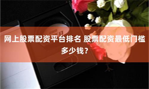 网上股票配资平台排名 股票配资最低门槛多少钱？
