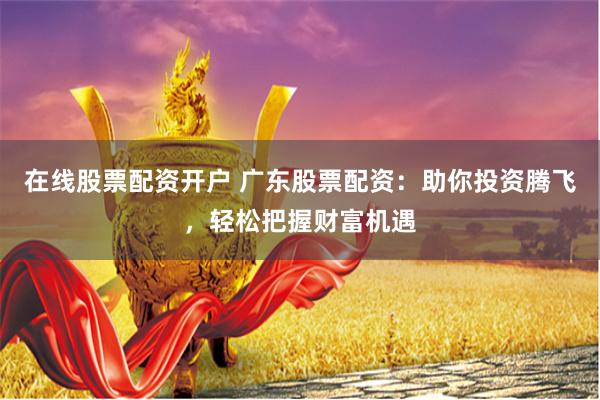 在线股票配资开户 广东股票配资：助你投资腾飞，轻松把握财富机遇