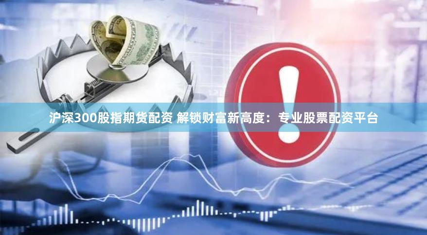 沪深300股指期货配资 解锁财富新高度：专业股票配资平台