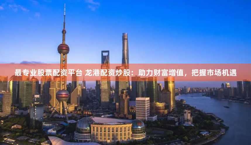 最专业股票配资平台 龙港配资炒股：助力财富增值，把握市场机遇
