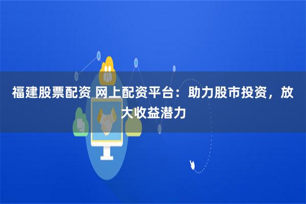 福建股票配资 网上配资平台：助力股市投资，放大收益潜力