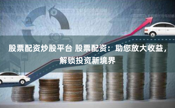 股票配资炒股平台 股票配资：助您放大收益，解锁投资新境界
