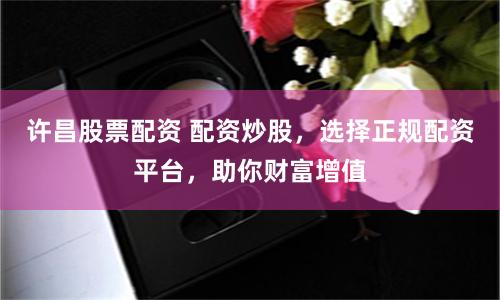 许昌股票配资 配资炒股，选择正规配资平台，助你财富增值