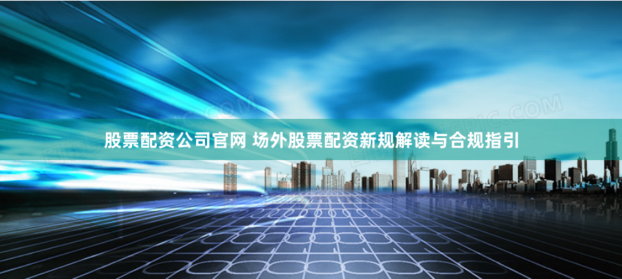 股票配资公司官网 场外股票配资新规解读与合规指引