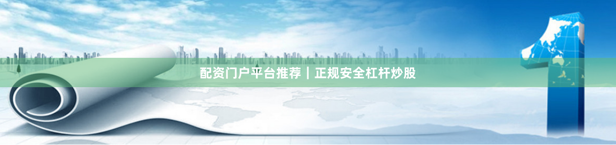 配资门户平台推荐｜正规安全杠杆炒股